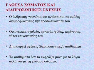 ΓΛΩΣΣΑ ΣΩΜΑΤΟΣ ΚΑΙ
ΔΙΑΠΡΟΣΩΠΙΚΕΣ ΣΧΕΣΕΙΣ
• Ο άνθρωπος γεννιέται και εντάσσεται σε ομάδες
διαμορφώνοντας την προσωπικότητα του
• Οικογένεια, σχολείο, εργασία, φιλίες, περίγυρος,
τόποι επικοινωνίας του
• Δημιουργεί σχέσεις (διαπροσωπικές), αισθήματα
• Τα αισθήματα δεν τα εκφράζει μόνο με τα λόγια
αλλά και με τη γλώσσα σώματος
 