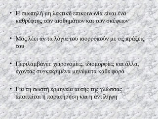 • Η σιωπηλή μη λεκτική επικοινωνία είναι ένα
καθρέφτης των αισθημάτων και των σκέψεων
• Μας λέει αν τα λόγια του ισορροπούν με τις πράξεις
του
• Περιλαμβάνει: χειρονομίες, ιδιομορφίες και άλλα,
έχοντας συγκεκριμένα μηνύματα κάθε φορά
• Για τη σωστή ερμηνεία αυτής της γλώσσας
απαιτείται η παρατήρηση και η αντίληψη
 