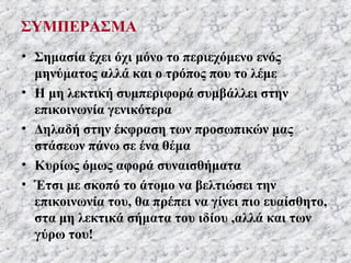 ΣΥΜΠΕΡΑΣΜΑ
• Σημασία έχει όχι μόνο το περιεχόμενο ενός
μηνύματος αλλά και ο τρόπος που το λέμε
• Η μη λεκτική συμπεριφορά συμβάλλει στην
επικοινωνία γενικότερα
• Δηλαδή στην έκφραση των προσωπικών μας
στάσεων πάνω σε ένα θέμα
• Κυρίως όμως αφορά συναισθήματα
• Έτσι με σκοπό το άτομο να βελτιώσει την
επικοινωνία του, θα πρέπει να γίνει πιο ευαίσθητο,
στα μη λεκτικά σήματα του ιδίου ,αλλά και των
γύρω του!
 