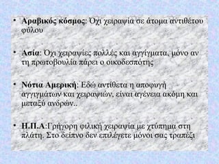 • Αραβικός κόσμος: Όχι χειραψία σε άτομα αντιθέτου
φύλου
• Ασία: Όχι χειραψίες πολλές και αγγίγματα, μόνο αν
τη πρωτοβουλία πάρει ο οικοδεσπότης
• Νότια Αμερική: Εδώ αντίθετα η αποφυγή
αγγιγμάτων και χειραψιών, είναι αγένεια ακόμη και
μεταξύ ανδρών..
• Η.Π.Α:Γρήγορη φιλική χειραψία με χτύπημα στη
πλάτη. Στο δείπνο δεν επιλέγετε μόνοι σας τραπέζι
 