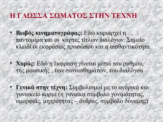 Η ΓΛΩΣΣΑ ΣΩΜΑΤΟΣ ΣΤΗΝ ΤΕΧΝΗ
• Βωβός κινηματογράφος: Εδώ κυριαρχεί η
παντομίμα και οι κάρτες τίτλων διαλόγων. Σημείο
κλειδί οι εκφράσεις προσώπου και η αισθαντικότητα
• Χορός: Εδώ η έκφραση γίνεται μέσω του ρυθμού,
της μουσικής , των συναισθημάτων, του διαλόγου
• Γενικά στην τέχνη: Συμβολισμοί με το ανδρικό και
γυναικείο κορμί (η γυναίκα σύμβολο γονιμότητας,
ομορφιάς, μητρότητας – άνδρας, σύμβολο δύναμης)
 