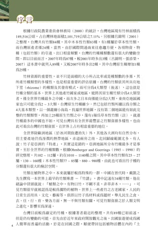 序言
根據行政院農業委員會林務局（2000）的統計，台灣地區現有竹林面積為
149,516公頃，占台灣林地面積2,101,719公頃之7.11%。另根據呂錦明（2001）
之整理，台灣共有竹類84種，其中木本性竹類83種，有1種屬於草本性竹類，
而台灣原產者僅24種。當然，由於國際間通商來往愈趨方便，各項物資、物
種（包括竹類）的引進、出口相當頻繁，台灣的竹種種類數還有很大的變動空
間。即以目前而言，2007年時為87種，較2001年時多出3種（呂錦明、張添榮，
2007）這本書中就列入89種，又較2007年時多出2種，其中台灣原生種增加1種
為25種。
竹林資源的重要性，並不只是面積的大小所占比率或是種類數的多寡，其
所產竹種類型的多樣性，也是相當重要的評估依據。台灣的竹類依其所具有地
下莖（rhizome）的種類及其發育模式，而可分為4大類型（後述），這也就是
竹種分類的基本。世界上其他產竹國家或地區，能將其原生種竹類分為4大類型
者，僅全世界竹種最多之中國，而次多之日本尚僅能分為2大類，東南亞地區國
家也只可能分為2 ~ 3大類。台灣原生竹種雖少，然已包括竹類所據以為分類之
4大基本類型，以一個蕞爾小海島，找遍世界地圖，沒有第二個地區能有如此完
整的竹類類型，再加上25種原生竹類之中，還有1種為草本性竹類（註），就連
竹種最多的中國也不如，可見台灣具有全世界最豐富之竹類資源多樣性，也由
此可看出台灣的竹類資源，在世界上占有相當重要的地位。
全世界除歐洲地區（於冰河期致遭消失）外，其他各大洲均有自然分布，
但主要產地仍為溼潤的熱帶地區，赤道兩旁之南、北回歸線範圍尤多。有人
說：竹子是亞洲的「特產」，其實這是錯的，亞洲地區所分布竹種最多才是事
實。至於全世界的竹種類數，根據Ohrnberger and Goerrings（1985 ~ 1990）的
研究整理，共102 ~ 112屬，約在1010 ~ 1140種之間。其中草本性竹類有25 ~ 27
屬、130 ~ 160種；木本性竹類77 ~ 85屬、880 ~ 980種。由此也可看出竹子種的
分類還有很大的檢討空間。
竹類在植物界之中，本來就屬於較為特殊的一群。中國在晉代時，戴凱之
先生撰寫一本世界上最早的竹類專書 －「竹譜」，書中記述有34種竹類。他在
緒論中冒頭就說：「植類之中，有物曰竹，不剛不柔，非草非木，……」。可
見竹類很早就被認為是較為獨特的植物。世界上一些產竹之古老國家，人民的
日常生活用具、文化、藝術等，俱即以竹子為材料或為題材，舉凡民生之食、
衣、住、行、育、樂各方面，無一不與竹類有關，可見竹類資源之於人類文明
之進化，影響至為深遠。
台灣目前較為確定的竹種，根據著者最近的整理，共有89種已如前述，
但是仍有變動的可能。首先由於近年來政府開放觀光之後，出國旅遊便成為國
人簡單而普遍的活動，於是在回國之際，順便帶回包括植物活體在內的「土4
 
