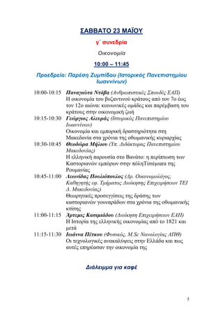 5
ΣΑΒΒΑΤΟ 23 ΜΑΪΟΥ
γ΄ συνεδρία
Οικονομία
10:00 – 11:45
Προεδρείο: Παρέση Ζυμπίδου (Ιστορικός Πανεπιστημίου
Ιωαννίνων)
10:00-10:15 Παναγιώτα Ντόβα (Ανθρωπιστικές Σπουδές ΕΑΠ)
Η οικονομία του βυζαντινού κράτους από τον 7ο έως
τον 12ο αιώνα: κοινωνικές ομάδες και παρέμβαση του
κράτους στην οικονομική ζωή
10:15-10:30 Γεώργιος Αλευράς (Ιστορικός Πανεπιστημίου
Ιωαννίνων)
Οικονομία και εμπορική δραστηριότητα στη
Μακεδονία στα χρόνια της οθωμανικής κυριαρχίας
10:30-10:45 Θεοδώρα Μήλιου (Υπ. Διδάκτορας Πανεπιστημίου
Μακεδονίας)
Η ελληνική παρουσία στο Βανάτο: η περίπτωση των
Καστοριανών εμπόρων στην πόληTimişoara της
Ρουμανίας
10:45-11:00 Λεωνίδας Πουλιόπουλος (Δρ. Οικονομολόγος,
Καθηγητής εφ. Τμήματος Διοίκησης Επιχειρήσεων ΤΕΙ
Δ. Μακεδονίας)
Θεωρητικές προσεγγίσεις της δράσης των
καστοριανών γουναράδων στα χρόνια της οθωμανικής
κτίσης
11:00-11:15 Άρτεμις Κασιμιάδου (Διοίκηση Επιχειρήσεων ΕΑΠ)
Η Ιστορία της ελληνικής οικονομίας από το 1821 και
μετά
11:15-11:30 Ιωάννα Πέτκου (Φυσικός, Μ.Sc Νανολογίας ΑΠΘ)
Οι τεχνολογικές ανακαλύψεις στην Ελλάδα και πως
αυτές επηρέασαν την οικονομία της
Διάλειμμα για καφέ
 