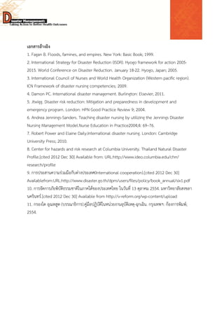  
 
 
เอกสารอ้างอิง
1. Fagan B. Floods, famines, and empires. New York: Basic Book; 1999.
2. International Strategy for Disaster Reduction (ISDR). Hyogo framework for action 2005-
2015. World Conference on Disaster Reduction. January 18-22. Hyogo, Japan; 2005.
3. International Council of Nurses and World Health Organization (Western pacific region).
ICN Framework of disaster nursing competencies; 2009.
4. Damon PC. International disaster management. Burlington: Elsevier; 2011.
5. Jtwigg. Disaster risk reduction: Mitigation and preparedness in development and
emergency program. London: HPN Good Practice Review 9; 2004.
6. Andrea Jennings-Sanders. Teaching disaster nursing by utilizing the Jennings Disaster
Nursing Management Model.Nurse Education in Practice2004;4: 69–76.
7. Robert Power and Elaine Daily.International disaster nursing. London: Cambridge
University Press; 2010.
8. Center for hazards and risk research at Columbia University. Thailand Natural Disaster
Profile.[cited 2012 Dec 30] Available from: URL:http://www.ideo.columbia.edu/chrr/
research/profile
9. การประสานความร่วมมือกับต่างประเทศ(International cooperation).[cited 2012 Dec 30]
Availablefrom:URL:http://www.disaster.go.th/dpm/users/files/policy/book_annual/six1.pdf
10. การจัดการภัยพิบัติธรรมชาติในภาคใต้ของประเทศไทย ในวันที่ 13 ตุลาคม 2554. มหาวิทยาลัยสงขลา
นครินทร์.[cited 2012 Dec 30] Available from http://v-reform.org/wp-content/upload
11. กรองได อุณหสูต (บรรณาธิการ).คู่มือปฏิบัติในหน่วยงานอุบัติเหตุ-ฉุกเฉิน. กรุงเทพฯ: ก้องการพิมพ์;
2554.
 
