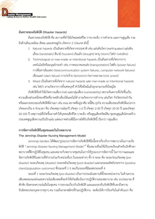  
 
 
อันตรายของภัยพิบัติ (Disaster Hazards)
อันตรายของภัยพิบัติ คือ สภาวะที่ทําให้เกิดผลต่อชีวิต การบาดเจ็บ การทําลาย และการสูญเสีย รวม
ถึงด้านสิ่งแวดล้อม สังคม และเศรษฐกิจ เกิดจาก 2 ประเภท ดังนี้
1. Natural hazards เป็นอันตรายที่เกิดจากธรรมชาติ เช่น แผ่นดินไหว (earthquakes) แผ่นดิน
เลื่อน (landslides) สึนามิ (tsunami) ภัยแล้ง (drought) พายุ (storm) ไฟป่า (wildfire)
2. Technological or man-made or intentional hazards เป็นอันตรายที่เกิดจากการ
เทคโนโลยีหรือมนุษย์กระทํา เช่น การคมนาคมขนส่ง (transportation) ไฟดับ (power failure)
การสื่อสารล้มเหลว (telecommunication system failures, computer network failures)
เขื่อนแตก (dam failure) การก่อร้าย (terrorism) ก่อการจลาจล (civil unrest)
3. Mixed เป็นอันตรายที่เกิดจาก natural hazards และ man-made or intentional hazards
เช่น ไฟป่า อาจเกิดจากการทิ้งเศษบุหรี่ ทําให้ไฟไหม้แล้วลุกลามกระทั่งใหญ่โต
ภัยพิบัติจึงทําให้เกิดความเสี่ยง (risk) และกลุ่มเสี่ยง (vulnerability) เพราะอันตรายที่เกิดขึ้นเป็น
ความเสี่ยงส่วนหนึ่งของชีวิตที่อาจหลีกเลี่ยงได้และไม่ได้ อาจเกิดจากการทํางาน เล่นกีฬา กิจวัตรประจําวัน
หรือผลกระทบของภัยพิบัติที่ผ่านมา เช่น ถนน สภาพที่อยู่อาศัย หนี้สิน ธุรกิจ ความเสี่ยงของภัยพิบัติแบ่งการ
เกิดออกเป็น 6 ช่วงเวลา คือ เกิดเหตุการณ์ทุกปี เกิดทุก 1-2 ปี เกิดทุก 2-20 ปี เกิดทุก 20-50 ปี และเกิดทุก
50-100 ปี เหตุการณ์ที่เกิดขึ้นอาจทําให้บุคคลเสียชีวิต บาดเจ็บ หรือสูญเสียทรัพย์สิน ชุมชนสูญเสียโครงสร้าง
ประเทศสูญเสียความเป็นปึกแผ่น แต่ละภาคส่วนที่มีโอกาสได้รับภัยพิบัตินี้ เรียกว่า กลุ่มเสี่ยง
การจัดการภัยพิบัติในชุมชนและในโรงพยาบาล
The Jennings Disaster Nursing Management Model
Jennings-Sanders ได้พัฒนารูปแบบการจัดการภัยพิบัติที่มีเนื้อหาเกี่ยวกับการพยาบาลในภาวะภัย
พิบัติ “Jennings Disaster Nursing Management Model”6
ซึ่งเหมาะที่จะใช้เป็นบทเรียนสําหรับนักศึกษา
พยาบาลที่ฝึกปฏิบัติในชุมชน และเหมาะกับพยาบาลชุมชนในการใช้รูปแบบการจัดการนี้ ในการวางแผนและ
จัดการภัยพิบัติในสถานที่ทํางานร่วมกับหน่วยอื่นๆ ในระยะต่างๆ ทั้ง 4 ระยะ คือ ระยะก่อนเกิดเหตุ (pre-
disaster) ระยะเกิดเหตุ (disaster) ระยะหลังเกิดเหตุ (post-disaster) และระยะผลลัพธ์ประชากร (positive
client/population outcomes) ซึ่งระยะที่ 1-3 จะเป็นระยะที่มีผลต่อระยะที่ 4
ระยะที่ 1 ระยะก่อนเกิดเหตุ (pre-disaster) เป็นการประเมินสถานที่ตั้งของหน่วยงาน ในด้านความ
เพียงพอของแหล่งและความไม่เพียงพอที่จะทําให้เกิดเสี่ยงในการปฏิบัติงานของพยาบาล เช่น งบประมาณ ที่
พักพิง ข้อตกลงความร่มมือในชุมชน การอบรมเกี่ยวกับภัยพิบัติ และแผนรองรับภัยพิบัติที่บอกถึงความ
รับผิดชอบของบุคลากรทุกๆ คน รวมถึงอาสาสมัครที่ร่วมปฏิบัติงาน จะต้องให้การป้องกันในลําดับแรก คือ
 