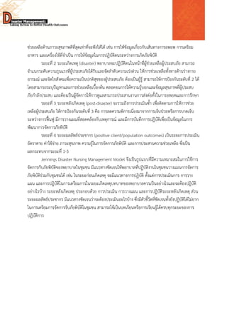  
 
 
ช่วยเหลือด้านภาวะสุขภาพดีที่สุดเท่าที่จะพึงให้ได้ เช่น การให้ข้อมูลเกี่ยวกับเส้นทางการอพยพ การเตรียม
อาหาร และเครื่องใช้ที่จําเป็น การให้ข้อมูลในการปฏิบัติตนระหว่างการเกิดภัยพิบัติ
ระยะที่ 2 ระยะเกิดเหตุ (disaster) พยาบาลจะปฏิบัติตนในหน้าที่ผู้ช่วยเหลือผู้ประสบภัย สามารถ
จําแนกระดับความรุนแรงที่ผู้ประสบภัยได้รับและจัดลําดับความเร่งด่วน ให้การช่วยเหลือทั้งทางด้านร่างกาย
อารมณ์ และจิตใจสังคมเพื่อความเป็นปกติสุขของผู้ประสบภัย ต้องเป็นผู้รู้ สามารถให้การป้องกันระดับที่ 2 ได้
โดยสามารถระบุปัญหาและการช่วยเหลือเบื้องต้น ตลอดจนการให้ความรู้บอกและข้อมูลสุขภาพที่ผู้ประสบ
ภัยกําลังประสบ และต้องเป็นผู้จัดการให้การดูแลสามารถประสานงานการส่งต่อทั้งในการอพยพและการรักษา
ระยะที่ 3 ระยะหลังเกิดเหตุ (post-disaster) จะรวมถึงการประเมินซ้ํา เพื่อติดตามการให้การช่วย
เหลือผู้ประสบภัย ให้การป้องกันระดับที่ 3 คือ การลดความพิการเนื่องมาจากการเจ็บป่วยหรือการบาดเจ็บ
ระหว่างการฟื้นฟู มีการวางแผนที่สอดคล้องกับเหตุการณ์ และมีการบันทึกการปฏิบัติเพื่อเป็นข้อมูลในการ
พัฒนาการจัดการภัยพิบัติ
ระยะที่ 4 ระยะผลลัพธ์ประชากร (positive client/population outcomes) เป็นระยะการประเมิน
อัตราตาย ค่าใช้จ่าย ภาวะสุขภาพ ความรู้ในการจัดการภัยพิบัติ และการประสานความช่วยเหลือ ซึ่งเป็น
ผลกระทบจากระยะที่ 1-3
Jennings Disaster Nursing Management Model จึงเป็นรูปแบบที่มีความเหมาะสมในการใช้การ
จัดการกับภัยพิบัติของพยาบาลในชุมชน มีแนวทางชัดเจนให้พยาบาลที่ปฏิบัติงานในชุมชนวางแผนการจัดการ
ภัยพิบัติร่วมกับชุมชนได้ เช่น ในระยะก่อนเกิดเหตุ จะมีแนวทางการปฏิบัติ ตั้งแต่การประเมินการ การวาง
แผน และการปฏิบัติในการเตรียมการในระยะเกิดเหตุบทบาทของพยาบาลควรเป็นอย่างไรและจะต้องปฏิบัติ
อย่างไรบ้าง ระยะหลังเกิดเหตุ ประกอบด้วย การประเมิน การวางแผน และการปฏิบัติระยะหลังเกิดเหตุ ส่วน
ระยะผลลัพธ์ประชากร มีแนวทางชัดเจนว่าจะต้องประเมินอะไรบ้าง ซึ่งมีตัวชี้วัดที่ชัดเจนทั้งยังปฏิบัติได้ไม่ยาก
ในการเตรียมการจัดการรับภัยพิบัติในชุมชน สามารถใช้เป็นบทเรียนหรือการเรียนรู้ได้ครบทุกระยะของการ
ปฏิบัติการ
 