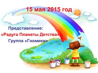 15 мая 2015 год
Представление:
«Радуга Планеты Детства»
Группа «Гномики»
 