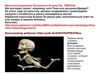 Мультипликационная Остеология Хьюнко Ли: РЕБУСЫ
Как выглядит скелет, например, кота Тома или мышонка Джерри?
Их кости, судя по мультику, должны выдерживать сумасшедшие
нагрузки и изгибаться в самых неожиданных местах.
Корейский скульптор Хьюнко Ли решил дать окончательный ответ на
этот вопрос в проекте Animatus.
Источник:
http://www.popmech.ru/artefact/9603-multiplikatsionnaya-osteologiya-khyu
nko-li-skelet-bagza-banni/
Калькулятор ребусов: http://yadi.sk/d/UhYFkPPK47Reo
Первым шагом
к проекту
Animatus
было создание
скелета охотника
Элмера Фудда
(того самого
«лысика», который
охотится
на Багза Банни
и регулярно
оказывается
без штанов).
 