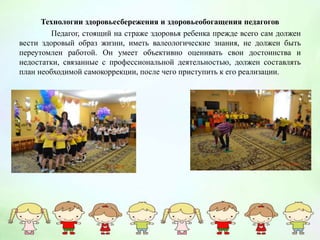 Технологии здоровьесбережения и здоровьеобогащения педагогов
Педагог, стоящий на страже здоровья ребенка прежде всего сам должен
вести здоровый образ жизни, иметь валеологические знания, не должен быть
переутомлен работой. Он умеет объективно оценивать свои достоинства и
недостатки, связанные с профессиональной деятельностью, должен составлять
план необходимой самокоррекции, после чего приступить к его реализации.
 