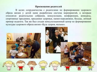 Просвещение родителей
В целях сотрудничества с родителями по формированию здорового
образа жизни у детей нами разработана система мероприятий, к которым
относятся: родительские собрания, консультации, конференции, конкурсы,
спортивные праздники, праздники здоровья, папки-передвижки, беседы, личный
пример педагога. Так же был создан консультационный центр по формированию
культуры здорового образа жизни «Будь здоров, малыш».
 