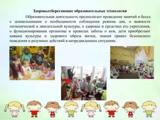 Здоровьесберегающие образовательные технологии
Образовательная деятельность предполагает проведение занятий и бесед
с дошкольниками о необходимости соблюдения режима дня, о важности
гигиенической и двигательной культуры, о здоровье и средствах его укрепления,
о функционировании организма и правилах заботы о нем, дети приобретают
навыки культуры и здорового образа жизни, знания правил безопасного
поведения и разумных действий в непредвиденных ситуациях.
 