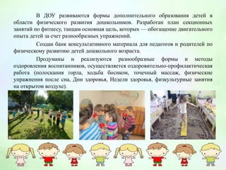В ДОУ развиваются формы дополнительного образования детей в
области физического развития дошкольников. Разработан план секционных
занятий по фитнесу, танцам основная цель, которых — обогащение двигательного
опыта детей за счет разнообразных упражнений.
Создан банк консультативного материала для педагогов и родителей по
физическому развитию детей дошкольного возраста.
Продуманы и реализуются разнообразные формы и методы
оздоровления воспитанников, осуществляется оздоровительно-профилактическая
работа (полоскания горла, ходьба босиком, точечный массаж, физические
упражнения после сна, Дни здоровья, Недели здоровья, физкультурные занятия
на открытом воздухе).
 