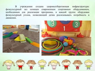 В учреждении создана здоровьесберегающая инфраструктура:
физкультурный зал оснащен современным спортивным оборудованием,
необходимым для реализации программы, в каждой группе оборудован
физкультурный уголок, позволяющий детям реализовывать потребность в
движении.
 