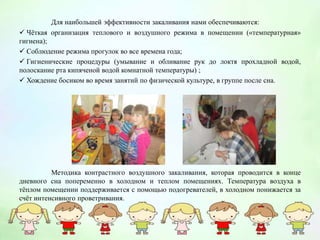 Для наибольшей эффективности закаливания нами обеспечиваются:
 Чёткая организация теплового и воздушного режима в помещении («температурная»
гигиена);
 Соблюдение режима прогулок во все времена года;
 Гигиенические процедуры (умывание и обливание рук до локтя прохладной водой,
полоскание рта кипяченой водой комнатной температуры) ;
 Хождение босиком во время занятий по физической культуре, в группе после сна.
Методика контрастного воздушного закаливания, которая проводится в конце
дневного сна попеременно в холодном и теплом помещениях. Температура воздуха в
тёплом помещении поддерживается с помощью подогревателей, в холодном понижается за
счёт интенсивного проветривания.
 