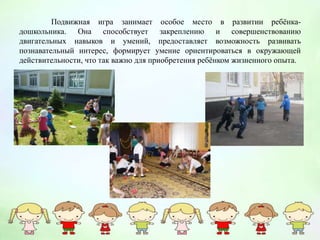 Подвижная игра занимает особое место в развитии ребёнка-
дошкольника. Она способствует закреплению и совершенствованию
двигательных навыков и умений, предоставляет возможность развивать
познавательный интерес, формирует умение ориентироваться в окружающей
действительности, что так важно для приобретения ребёнком жизненного опыта.
 