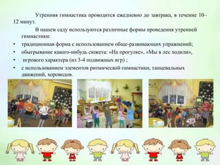 Утренняя гимнастика проводится ежедневно до завтрака, в течение 10–
12 минут.
В нашем саду используются различные формы проведения утренней
гимнастики:
• традиционная форма с использованием обще-развивающих упражнений;
• обыгрывание какого-нибудь сюжета: «На прогулке», «Мы в лес ходили»,
• игрового характера (из 3-4 подвижных игр) ;
• с использованием элементов ритмической гимнастики, танцевальных
движений, хороводов.
 