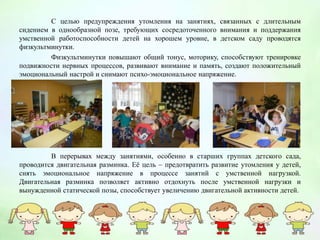 С целью предупреждения утомления на занятиях, связанных с длительным
сидением в однообразной позе, требующих сосредоточенного внимания и поддержания
умственной работоспособности детей на хорошем уровне, в детском саду проводятся
физкультминутки.
Физкультминутки повышают общий тонус, моторику, способствуют тренировке
подвижности нервных процессов, развивают внимание и память, создают положительный
эмоциональный настрой и снимают психо-эмоциональное напряжение.
В перерывах между занятиями, особенно в старших группах детского сада,
проводится двигательная разминка. Её цель – предотвратить развитие утомления у детей,
снять эмоциональное напряжение в процессе занятий с умственной нагрузкой.
Двигательная разминка позволяет активно отдохнуть после умственной нагрузки и
вынужденной статической позы, способствует увеличению двигательной активности детей.
 