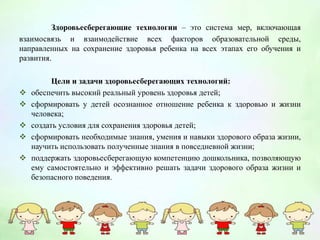 Здоровьесберегающие технологии – это система мер, включающая
взаимосвязь и взаимодействие всех факторов образовательной среды,
направленных на сохранение здоровья ребенка на всех этапах его обучения и
развития.
Цели и задачи здоровьесберегающих технологий:
 обеспечить высокий реальный уровень здоровья детей;
 сформировать у детей осознанное отношение ребенка к здоровью и жизни
человека;
 создать условия для сохранения здоровья детей;
 сформировать необходимые знания, умения и навыки здорового образа жизни,
научить использовать полученные знания в повседневной жизни;
 поддержать здоровьесберегающую компетенцию дошкольника, позволяющую
ему самостоятельно и эффективно решать задачи здорового образа жизни и
безопасного поведения.
 
