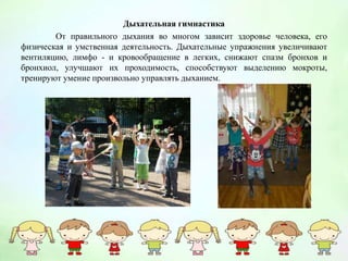 Дыхательная гимнастика
От правильного дыхания во многом зависит здоровье человека, его
физическая и умственная деятельность. Дыхательные упражнения увеличивают
вентиляцию, лимфо - и кровообращение в легких, снижают спазм бронхов и
бронхиол, улучшают их проходимость, способствуют выделению мокроты,
тренируют умение произвольно управлять дыханием.
 