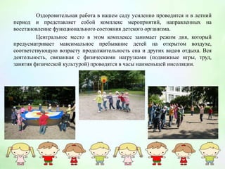 Оздоровительная работа в нашем саду усиленно проводится и в летний
период и представляет собой комплекс мероприятий, направленных на
восстановление функционального состояния детского организма.
Центральное место в этом комплексе занимает режим дня, который
предусматривает максимальное пребывание детей на открытом воздухе,
соответствующую возрасту продолжительность сна и других видов отдыха. Вся
деятельность, связанная с физическими нагрузками (подвижные игры, труд,
занятия физической культурой) проводятся в часы наименьшей инсоляции.
 
