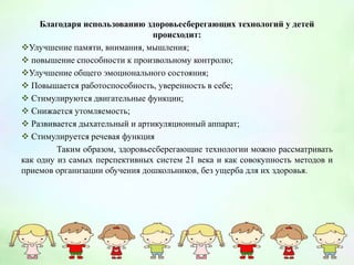 Благодаря использованию здоровьесберегающих технологий у детей
происходит:
Улучшение памяти, внимания, мышления;
 повышение способности к произвольному контролю;
Улучшение общего эмоционального состояния;
 Повышается работоспособность, уверенность в себе;
 Стимулируются двигательные функции;
 Снижается утомляемость;
 Развивается дыхательный и артикуляционный аппарат;
 Стимулируется речевая функция
Таким образом, здоровьесберегающие технологии можно рассматривать
как одну из самых перспективных систем 21 века и как совокупность методов и
приемов организации обучения дошкольников, без ущерба для их здоровья.
 