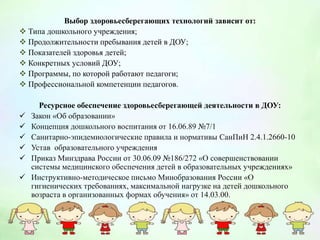 Выбор здоровьесберегающих технологий зависит от:
 Типа дошкольного учреждения;
 Продолжительности пребывания детей в ДОУ;
 Показателей здоровья детей;
 Конкретных условий ДОУ;
 Программы, по которой работают педагоги;
 Профессиональной компетенции педагогов.
Ресурсное обеспечение здоровьесберегающей деятельности в ДОУ:
 Закон «Об образовании»
 Концепция дошкольного воспитания от 16.06.89 №7/1
 Санитарно-эпидемиологические правила и нормативы СанПиН 2.4.1.2660-10
 Устав образовательного учреждения
 Приказ Минздрава России от 30.06.09 №186/272 «О совершенствовании
системы медицинского обеспечения детей в образовательных учреждениях»
 Инструктивно-методическое письмо Минобразования России «О
гигиенических требованиях, максимальной нагрузке на детей дошкольного
возраста в организованных формах обучения» от 14.03.00.
 
