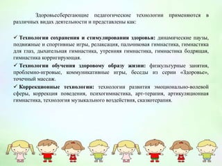 Здоровьесберегающие педагогические технологии применяются в
различных видах деятельности и представлены как:
 Технологии сохранения и стимулирования здоровья: динамические паузы,
подвижные и спортивные игры, релаксация, пальчиковая гимнастика, гимнастика
для глаз, дыхательная гимнастика, утренняя гимнастика, гимнастика бодрящая,
гимнастика корригирующая.
 Технологии обучения здоровому образу жизни: физкультурные занятия,
проблемно-игровые, коммуникативные игры, беседы из серии «Здоровье»,
точечный массаж.
 Коррекционные технологии: технологии развития эмоционально-волевой
сферы, коррекция поведения, психогимнастика, арт-терапия, артикуляционная
гимнастика, технология музыкального воздействия, сказкотерапия.
 