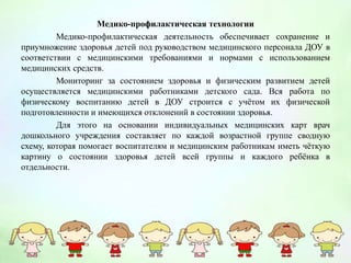 Медико-профилактическая технологии
Медико-профилактическая деятельность обеспечивает сохранение и
приумножение здоровья детей под руководством медицинского персонала ДОУ в
соответствии с медицинскими требованиями и нормами с использованием
медицинских средств.
Мониторинг за состоянием здоровья и физическим развитием детей
осуществляется медицинскими работниками детского сада. Вся работа по
физическому воспитанию детей в ДОУ строится с учётом их физической
подготовленности и имеющихся отклонений в состоянии здоровья.
Для этого на основании индивидуальных медицинских карт врач
дошкольного учреждения составляет по каждой возрастной группе сводную
схему, которая помогает воспитателям и медицинским работникам иметь чёткую
картину о состоянии здоровья детей всей группы и каждого ребёнка в
отдельности.
 