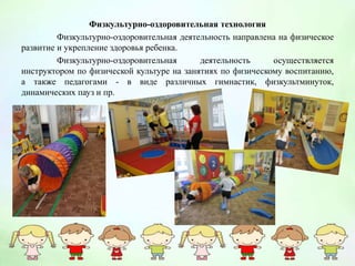 Физкультурно-оздоровительная технология
Физкультурно-оздоровительная деятельность направлена на физическое
развитие и укрепление здоровья ребенка.
Физкультурно-оздоровительная деятельность осуществляется
инструктором по физической культуре на занятиях по физическому воспитанию,
а также педагогами - в виде различных гимнастик, физкультминуток,
динамических пауз и пр.
 
