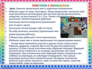 ПОИГРАЕМ С СОЛНЫШКОМ
• Цель. Научить прокатывать мяч в заданном направлении.
• Ребенок сидит на полу, ноги врозь. Мама (взрослый) с мячом (в этой
игре желательно использовать мяч желтого цвета) располагается,
напротив, на расстоянии 0, 6-1, 0 м. Читает стихотворение и
выполняет соответствующие действия.
• Солнышко желтое (медленно прокатывает
мяч от руки к руке),
• Солнышко теплое (вокруг себя по полу)
• По небу катилось, катилось (прокатывает мяч
двумя руками ребенку),
• К Мише (имя ребенка) в гости прикатилось.
• (Ребенок ловит мяч и затем прокатывает его двумя руками маме.)
• В игре могут принимать участие и другие члены семьи (папа,
бабушка, дедушка, старшие брат или сестра) или сверстники
малыша. В этом случае участники игры образуют полукруг. Водящий
располагается напротив и по очереди прокатывает мяч всем
играющим. При усложнении игры водящий может направлять мяч
любому из играющих, не соблюдая очередности. Тем самым
вынуждая малыша быть внимательным. Исходное положение
ребенка тоже может меняться: сидя на полу ноги врозь, скрестив
перед собой, сидя на корточках.
 
