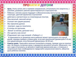 ПРОКАТИ И ДОГОНИ
• Цель. Учить катать мяч в прямом направлении, отталкивать его энергично, с
усилием, развивать умение ориентироваться в пространстве.
• Ребенок с мячом в руках подходит к обозначенному месту (шнур, полоска
пластыря, цветной кружочек) и выполняет
• действия в соответствии со стихотворным текстом.
• Наш веселый, звонкий мячик
• (толкает мяч двумя руками)
• Мы прокатим далеко
• (смотрит, куда он покатился,
• А теперь его догоним.
• (Бежит за мячом, догоняет его.)
• Это сделать нам легко!
• (Поднимает мяч над головой: «Поймал! ».)
• В зависимости от диаметра мяча ребенок может прокатывать его одной
рукой, чередуя правую и левую руку, если мяч маленький (диаметром 5-8 см)
или двумя руками, если большой (диаметром 18-20 см) .
• Советы маме. Приучайте малыша посмотреть вперед, прежде чем он покатит
мяч. Не бежать за мячом сразу, а дождаться речевого сигнала. Объясните, что
мяч надо отталкивать не резким и коротким движением рук, а плавным и
энергичным (при необходимости проделайте упражнение вместе, обхватив
руки ребенка своими) .
 