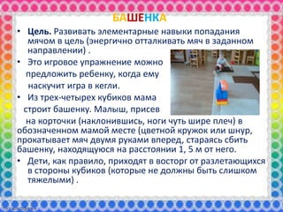 БАШЕНКА
• Цель. Развивать элементарные навыки попадания
мячом в цель (энергично отталкивать мяч в заданном
направлении) .
• Это игровое упражнение можно
предложить ребенку, когда ему
наскучит игра в кегли.
• Из трех-четырех кубиков мама
строит башенку. Малыш, присев
на корточки (наклонившись, ноги чуть шире плеч) в
обозначенном мамой месте (цветной кружок или шнур,
прокатывает мяч двумя руками вперед, стараясь сбить
башенку, находящуюся на расстоянии 1, 5 м от него.
• Дети, как правило, приходят в восторг от разлетающихся
в стороны кубиков (которые не должны быть слишком
тяжелыми) .
 