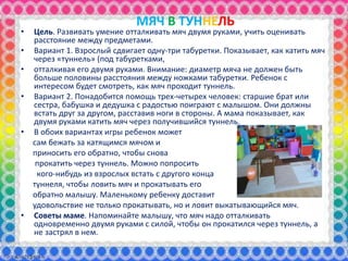 МЯЧ В ТУННЕЛЬ
• Цель. Развивать умение отталкивать мяч двумя руками, учить оценивать
расстояние между предметами.
• Вариант 1. Взрослый сдвигает одну-три табуретки. Показывает, как катить мяч
через «туннель» (под табуретками,
• отталкивая его двумя руками. Внимание: диаметр мяча не должен быть
больше половины расстояния между ножками табуретки. Ребенок с
интересом будет смотреть, как мяч проходит туннель.
• Вариант 2. Понадобится помощь трех-четырех человек: старшие брат или
сестра, бабушка и дедушка с радостью поиграют с малышом. Они должны
встать друг за другом, расставив ноги в стороны. А мама показывает, как
двумя руками катить мяч через получившийся туннель.
• В обоих вариантах игры ребенок может
сам бежать за катящимся мячом и
приносить его обратно, чтобы снова
прокатить через туннель. Можно попросить
кого-нибудь из взрослых встать с другого конца
туннеля, чтобы ловить мяч и прокатывать его
обратно малышу. Маленькому ребенку доставит
удовольствие не только прокатывать, но и ловит выкатывающийся мяч.
• Советы маме. Напоминайте малышу, что мяч надо отталкивать
одновременно двумя руками с силой, чтобы он прокатился через туннель, а
не застрял в нем.
 