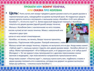 ПРОКАТИ МЯЧ ВОКРУГ ПЕНЕЧКА,
ИЛИ СКАЗКА ПРО КОЛОБКА
• Цель: Учить катать мяч вокруг предмета двумя руками класть его двумя руками в
горизонтальную цель, находящейся на уровне вытянутой руки. Из подручных средств
нужно сделать пенечек и вспомнить с малышом сказку «Колобок» («От кого убежал
Колобок? », «А кто его съел? »). Затем взрослый предлагает поиграть с Колобком,
покатать его двумя руками (одной рукой) вокруг пенечка.
• Малыш с Колобком (мяч с наклеенными на него глазами,
носом и ртом) встает около пенечка. Мама с наволочкой или
мешком в двух-трех
шагах от него читает стихотворение.
• Колобок, не ленись, не ленись, Вокруг пенечка прокатись,
прокатись. Подтолкнем тебя руками. Поиграй немножко с нами!
• Малыш катает мяч вокруг пенечка, стараясь не выпускать его из рук. Когда мама скажет:
«Зайчик идет! », малышу нужно» поднять мяч двумя руками вверх - Колобок убегает от
зайца. Мама проговаривает: «И от бабушки ушел, и от дедушки ушел, и от зайца ушел!
Молодец! ». Тот же вариант игры проигрывается с другими персонажами сказки
(волком и медведем) ; при этом меняется направление прокатывания мяча.
• Когда мама скажет: «Лисичка идет! », малышу нужно взять мяч, подбежать к маме и
двумя руками положить его в наволочку, которую она держит на уровне вытянутых
вверх рук ребенка, - «лисичка съела Колобка! ».
 