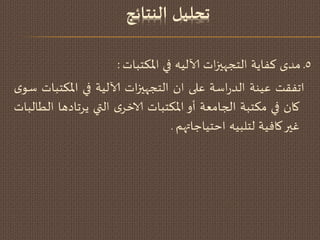 ‫لدنمللومانتعئج‬
5‫ـ‬‫مدي‬‫هفاًت‬‫اث‬‫ز‬‫الخجهي‬‫آلالُه‬‫في‬‫اإلاىخباث‬:
‫اجفلذ‬‫غُىت‬‫اطت‬‫ز‬‫الد‬‫غلى‬‫ان‬‫اث‬‫ز‬‫الخجهي‬‫آلالُت‬‫في‬‫اإلاىخباث‬‫ي‬‫طى‬
‫وان‬‫في‬‫مىخبت‬‫الجامػت‬‫أو‬‫اإلاىخباث‬‫ي‬‫الاخس‬‫التي‬‫ًسجادها‬‫الؿالباث‬
‫غير‬‫وافُت‬‫لخلبُه‬‫اخخُاحاتهم‬.
 