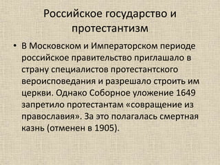 Российское государство и
протестантизм
• В Московском и Императорском периоде
российское правительство приглашало в
страну специалистов протестантского
вероисповедания и разрешало строить им
церкви. Однако Соборное уложение 1649
запретило протестантам «совращение из
православия». За это полагалась смертная
казнь (отменен в 1905).
 