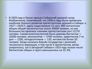 • В 1929 году в Омске прошел Сибирский краевой съезд
безбожников, отметивший, что 1920-е годы были временем
наиболее бурного развития протестантских церквей в Сибири: к
1927—1928 гг. здесь существовало 15 сект, 400 сектантских
общин общей численностью около 30000 человек, из них
большинство являлись членами протестантских сект 21570
человек. Самой многочисленной была церковь баптистов —
16500 человек, меннонитов — 3700 человек, адвентистов 7-го
дня — 1200, пятидесятников — 120, иеговистов более 50
человек. Когда началась борьба государства с религией,
численность верующих, в том числе и протестантов, резко
сократилась, так в Западной Сибири к 1923 году только число
баптистских общин и групп уменьшилось на 10, 9%.
 