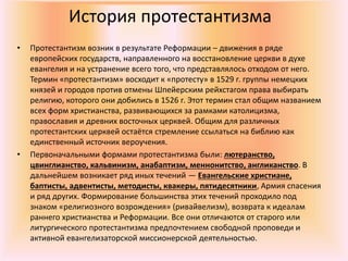 История протестантизма
• Протестантизм возник в результате Реформации – движения в ряде
европейских государств, направленного на восстановление церкви в духе
евангелия и на устранение всего того, что представлялось отходом от него.
Термин «протестантизм» восходит к «протесту» в 1529 г. группы немецких
князей и городов против отмены Шпейерским рейхстагом права выбирать
религию, которого они добились в 1526 г. Этот термин стал общим названием
всех форм христианства, развивающихся за рамками католицизма,
православия и древних восточных церквей. Общим для различных
протестантских церквей остаётся стремление ссылаться на библию как
единственный источник вероучения.
• Первоначальными формами протестантизма были: лютеранство,
цвинглианство, кальвинизм, анабаптизм, меннонитство, англиканство. В
дальнейшем возникает ряд иных течений — Евангельские христиане,
баптисты, адвентисты, методисты, квакеры, пятидесятники, Армия спасения
и ряд других. Формирование большинства этих течений проходило под
знаком «религиозного возрождения» (ривайвелизм), возврата к идеалам
раннего христианства и Реформации. Все они отличаются от старого или
литургического протестантизма предпочтением свободной проповеди и
активной евангелизаторской миссионерской деятельностью.
 