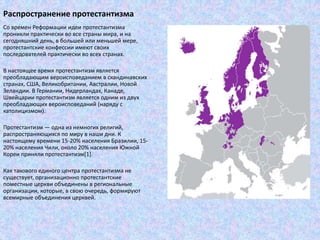Распространение протестантизма
Со времен Реформации идеи протестантизма
проникли практически во все страны мира, и на
сегодняшний день, в большей или меньшей мере,
протестантские конфессии имеют своих
последователей практически во всех странах.
В настоящее время протестантизм является
преобладающим вероисповеданием в скандинавских
странах, США, Великобритании, Австралии, Новой
Зеландии. В Германии, Нидерландах, Канаде,
Швейцарии протестантизм является одним из двух
преобладающих вероисповеданий (наряду с
католицизмом).
Протестантизм — одна из немногих религий,
распространяющихся по миру в наши дни. К
настоящему времени 15-20% населения Бразилии, 15-
20% населения Чили, около 20% населения Южной
Кореи приняли протестантизм[1].
Как такового единого центра протестантизма не
существует, организационно протестантские
поместные церкви объединены в региональные
организации, которые, в свою очередь, формируют
всемирные объединения церквей.
 