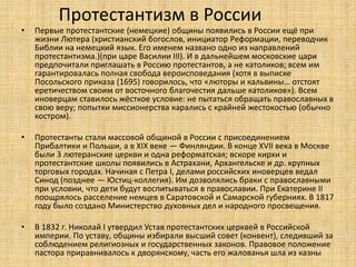 Протестантизм в России
• Первые протестантские (немецкие) общины появились в России ещё при
жизни Лютера (христианский богослов, инициатор Реформации, переводчик
Библии на немецкий язык. Его именем названо одно из направлений
протестантизма.)(при царе Василии III). И в дальнейшем московские цари
предпочитали приглашать в Россию протестантов, а не католиков; всем им
гарантировалась полная свобода вероисповедания (хотя в выписке
Посольского приказа (1695) говорилось, что «люторы и кальвины… отстоят
еретичеством своим от восточного благочестия дальше католиков»). Всем
иноверцам ставилось жёсткое условие: не пытаться обращать православных в
свою веру; попытки миссионерства карались с крайней жестокостью (обычно
костром).
• Протестанты стали массовой общиной в России с присоединением
Прибалтики и Польши, а в XIX веке — Финляндии. В конце XVII века в Москве
были 3 лютеранские церкви и одна реформатская; вскоре кирхи и
протестантские школы появились в Астрахани, Архангельске и др. крупных
торговых городах. Начиная с Петра I, делами российских иноверцев ведал
Синод (позднее — Юстиц-коллегия). Им дозволялись браки с православными
при условии, что дети будут воспитываться в православии. При Екатерине II
поощрялось расселение немцев в Саратовской и Самарской губерниях. В 1817
году было создано Министерство духовных дел и народного просвещения.
• В 1832 г. Николай I утвердил Устав протестантских церквей в Российской
империи. По уставу, общины избирали высший совет (конвент), следивший за
соблюдением религиозных и государственных законов. Правовое положение
пастора приравнивалось к дворянскому, часть его жалованья шла из казны
 