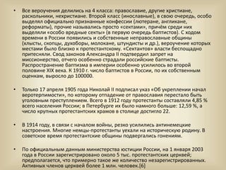 • Все вероучения делились на 4 класса: православие, другие христиане,
раскольники, нехристиане. Второй класс (инославные), в свою очередь, особо
выделял официально признанные конфессии (лютеране, англикане,
реформаты), прочие назывались просто «сектами», причём среди них
выделяли «особо вредные секты» (в первую очередь баптистов). С ходом
времени в России появились и собственные неправославные общины
(хлысты, скопцы, духоборы, молокане, штундисты и др.), вероучение которых
местами было близко к протестантскому. «Сектантов» власти беспощадно
притесняли. Свод законов Александра II подтвердил запрет на
миссионерство, отчего особенно страдали российские баптисты.
Распространение баптизма в империи особенно усилилось во второй
половине XIX века. К 1910 г. число баптистов в России, по их собственным
оценкам, выросло до 100000.
• Только 17 апреля 1905 года Николай II подписал указ «Об укреплении начал
веротерпимости», по которому отпадение от православия перестало быть
уголовным преступлением. Всего в 1912 году протестанты составляли 4,85 %
всего населения России; в Петербурге их было намного больше: 12,59 %, а
число крупных протестантских храмов в столице достигло 22.
• В 1914 году, в связи с началом войны, резко усилились антинемецкие
настроения. Многие немцы-протестанты уехали на историческую родину. В
советское время протестантские общины подвергались гонениям.
• По официальным данным министерства юстиции России, на 1 января 2003
года в России зарегистрировано около 5 тыс. протестантских церквей;
предполагается, что примерно такое же количество незарегистрированных.
Активных членов церквей более 1 млн. человек.[6]
 