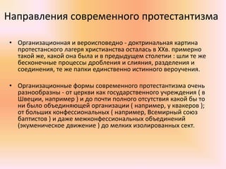 Направления современного протестантизма
• Организационная и вероисповедно - доктринальная картина
протестанского лагеря христианства осталась в ХХв. примерно
такой же, какой она была и в предыдущем столетии : шли те же
бесконечные процессы дробления и слияния, разделения и
соединения, те же папки единственно истинного вероучения.
• Организационные формы современного протестантизма очень
разнообразны - от церкви как государственного учреждения ( в
Швеции, например ) и до почти полного отсутствия какой бы то
ни было объединяющей организации ( например, у квакеров );
от больших конфессиональных ( например, Всемирный союз
баптистов ) и даже межконфессиональных объединений
(экуменическое движение ) до мелких изолированных сект.
 
