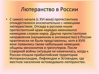 Лютеранство в России
• С самого начала (с XVI века) протестантизм
отождествлялся исключительно с немецким
лютеранством. Отсюда в русском языке
протестантский храм нередко именовался
немецким словом кирха. Другие протестантские
направления (кальвинизм и англиканство) в России
практически не были представлены, хотя в XVIII
веке появились также небольшие немецкие
общины меннонитов и гренгутеров. После
Северной войны ситуация не изменилась, когда к
России отошли прибалтийские территории
Ингерманландии, Лифляндии и Эстляндии, где
местное население исповедовало лютеранство.
 