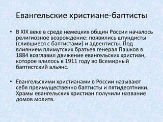 Евангельские христиане-баптисты
• В XIX веке в среде немецких общин России началось
религиозное возрождение: появились штундисты
(слившиеся с баптистами) и адвентисты. Под
влиянием плимутских братьев генерал Пашков в
1884 возглавил движение евангельских христиан,
которое влилось в 1911 году во Всемирный
баптистский альянс.
• Евангельскими христианами в России называют
себя преимущественно баптисты и пятидесятники.
Храмы евангельских христиан получили название
домов молитв.
 