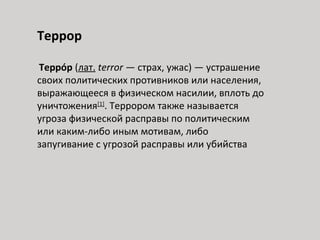 Террор
Терро́р (лат. terror — страх, ужас) — устрашение
своих политических противников или населения,
выражающееся в физическом насилии, вплоть до
уничтожения[1]
. Террором также называется
угроза физической расправы по политическим
или каким-либо иным мотивам, либо
запугивание с угрозой расправы или убийства
 