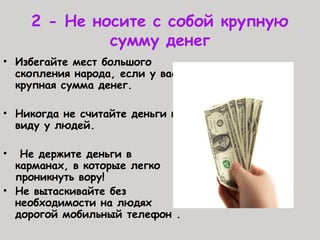 2 - Не носите с собой крупную
сумму денег
• Избегайте мест большого
скопления народа, если у вас
крупная сумма денег.
• Никогда не считайте деньги на
виду у людей.
• Не держите деньги в
карманах, в которые легко
проникнуть вору!
• Не вытаскивайте без
необходимости на людях
дорогой мобильный телефон .
 