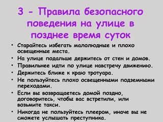 3 - Правила безопасного
поведения на улице в
позднее время суток
• Старайтесь избегать малолюдные и плохо
освещенные места.
• На улице подальше держитесь от стен и домов.
• Правильнее идти по улице навстречу движению.
• Держитесь ближе к краю тротуара.
• Не пользуйтесь плохо освещенными подземными
переходами.
• Если вы возвращаетесь домой поздно,
договоритесь, чтобы вас встретили, или
возьмите такси.
• Никогда не пользуйтесь плеером, иначе вы не
сможете услышать преступника.
 