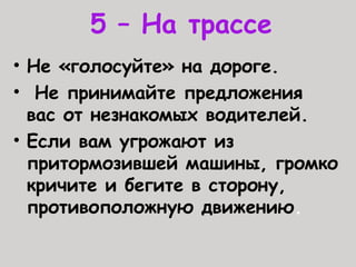 5 – На трассе
• Не «голосуйте» на дороге.
• Не принимайте предложения
вас от незнакомых водителей.
• Если вам угрожают из
притормозившей машины, громко
кричите и бегите в сторону,
противоположную движению.
 