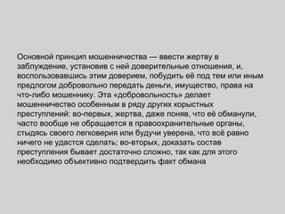 Основной принцип мошенничества — ввести жертву в
заблуждение, установив с ней доверительные отношения, и,
воспользовавшись этим доверием, побудить её под тем или иным
предлогом добровольно передать деньги, имущество, права на
что-либо мошеннику. Эта «добровольность» делает
мошенничество особенным в ряду других корыстных
преступлений: во-первых, жертва, даже поняв, что её обманули,
часто вообще не обращается в правоохранительные органы,
стыдясь своего легковерия или будучи уверена, что всё равно
ничего не удастся сделать; во-вторых, доказать состав
преступления бывает достаточно сложно, так как для этого
необходимо объективно подтвердить факт обмана
 