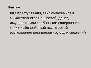 Шантаж
вид преступления, заключающийся в
вымогательстве ценностей, денег,
имущества или требовании совершения
каких-либо действий под угрозой
разглашения компрометирующих сведений
 